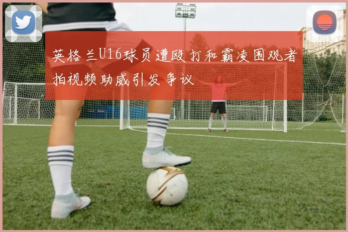 英格兰U16球员遭殴打和霸凌围观者拍视频助威引发争议