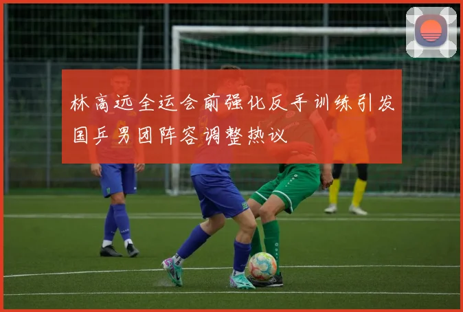 林高远全运会前强化反手训练引发国乒男团阵容调整热议