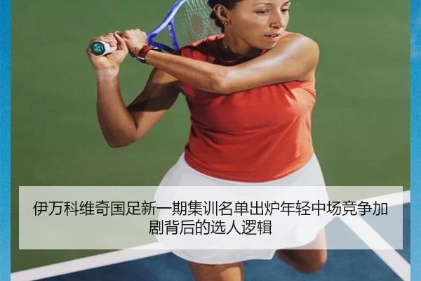 伊万科维奇国足新一期集训名单出炉年轻中场竞争加剧背后的选人逻辑